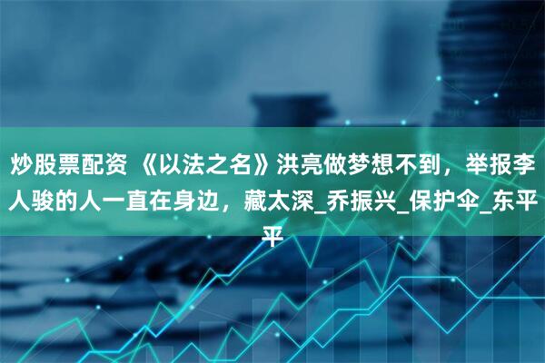 炒股票配资 《以法之名》洪亮做梦想不到，举报李人骏的人一直在身边，藏太深_乔振兴_保护伞_东平