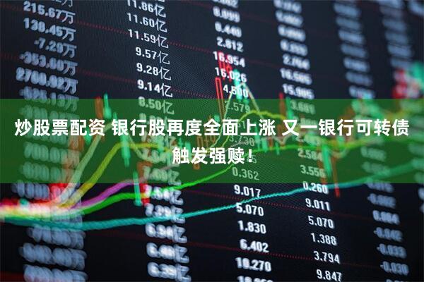 炒股票配资 银行股再度全面上涨 又一银行可转债触发强赎！