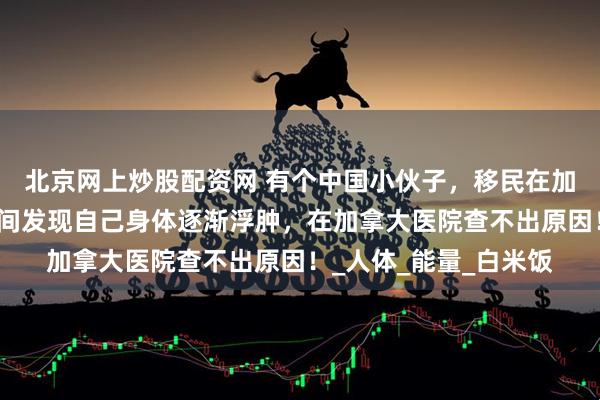 北京网上炒股配资网 有个中国小伙子，移民在加拿大生活。有一段时间发现自己身体逐渐浮肿，在加拿大医院查不出原因！_人体_能量_白米饭