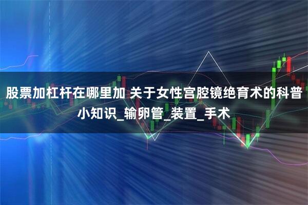 股票加杠杆在哪里加 关于女性宫腔镜绝育术的科普小知识_输卵管_装置_手术