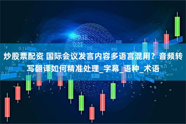 炒股票配资 国际会议发言内容多语言混用？音频转写翻译如何精准处理_字幕_语种_术语