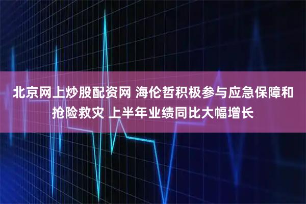 北京网上炒股配资网 海伦哲积极参与应急保障和抢险救灾 上半年业绩同比大幅增长