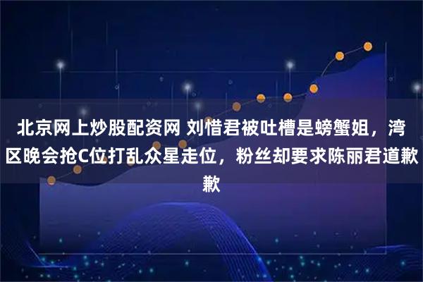 北京网上炒股配资网 刘惜君被吐槽是螃蟹姐，湾区晚会抢C位打乱众星走位，粉丝却要求陈丽君道歉