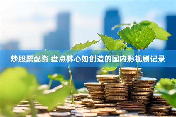 炒股票配资 盘点林心如创造的国内影视剧记录