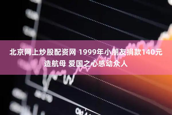 北京网上炒股配资网 1999年小朋友捐款140元造航母 爱国之心感动众人
