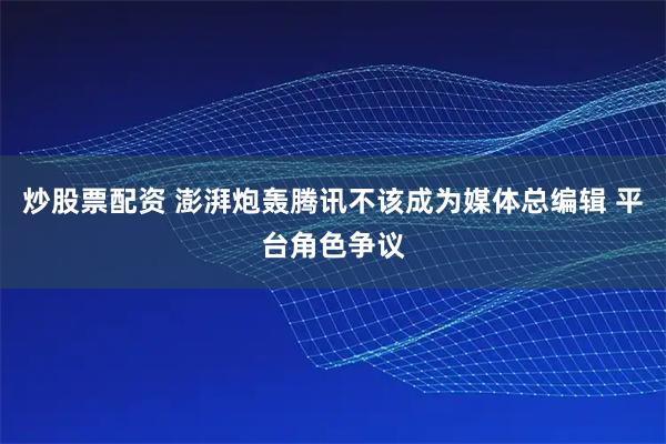 炒股票配资 澎湃炮轰腾讯不该成为媒体总编辑 平台角色争议