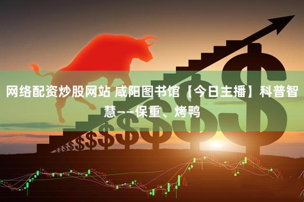 网络配资炒股网站 咸阳图书馆【今日主播】科普智慧——保重、烤鸭