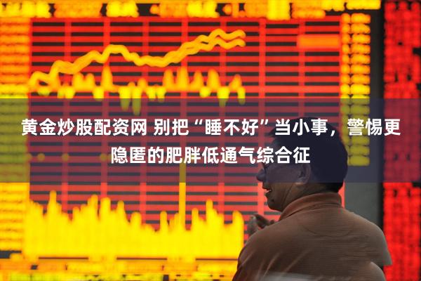 黄金炒股配资网 别把“睡不好”当小事，警惕更隐匿的肥胖低通气综合征
