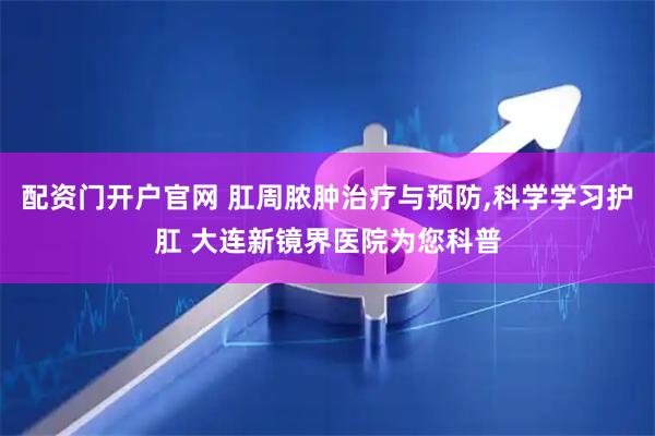 配资门开户官网 肛周脓肿治疗与预防,科学学习护肛 大连新镜界医院为您科普