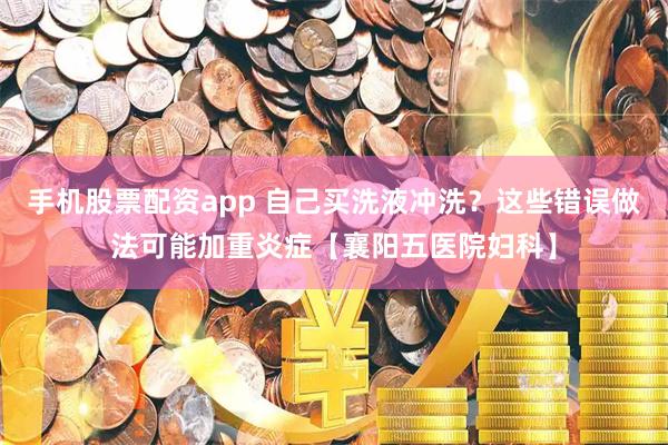 手机股票配资app 自己买洗液冲洗？这些错误做法可能加重炎症【襄阳五医院妇科】
