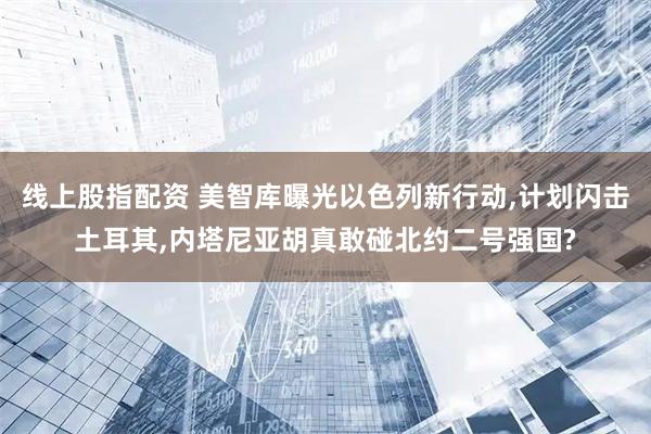 线上股指配资 美智库曝光以色列新行动,计划闪击土耳其,内塔尼亚胡真敢碰北约二号强国?