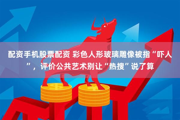 配资手机股票配资 彩色人形玻璃雕像被指“吓人”，评价公共艺术别让“热搜”说了算