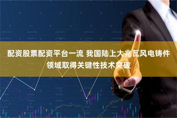 配资股票配资平台一流 我国陆上大兆瓦风电铸件领域取得关键性技术突破