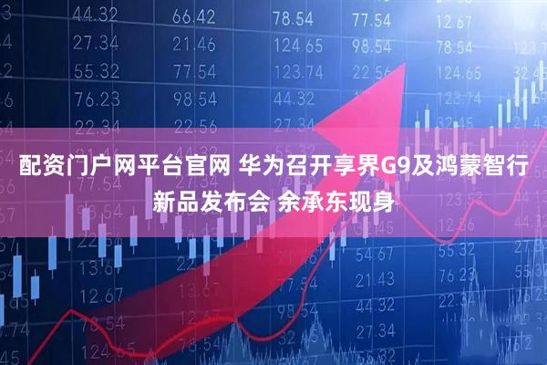 配资门户网平台官网 华为召开享界G9及鸿蒙智行新品发布会 余承东现身