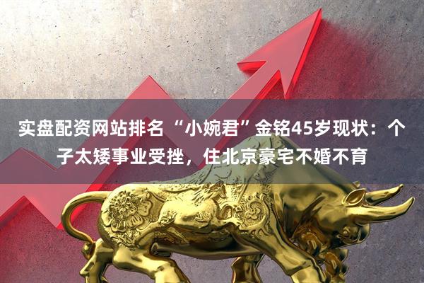 实盘配资网站排名 “小婉君”金铭45岁现状：个子太矮事业受挫，住北京豪宅不婚不育