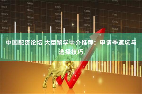 中国配资论坛 大型留学中介推荐：申请季避坑与选择技巧
